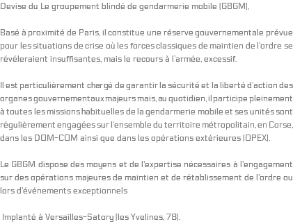 Devise du Le groupement blindé de gendarmerie mobile (GBGM), Basé à proximité de Paris, il constitue une réserve gouvernementale prévue pour les situations de crise où les forces classiques de maintien de l'ordre se révéleraient insuffisantes, mais le recours à l’armée, excessif. Il est particulièrement chargé de garantir la sécurité et la liberté d’action des organes gouvernementaux majeurs mais, au quotidien, il participe pleinement à toutes les missions habituelles de la gendarmerie mobile et ses unités sont régulièrement engagées sur l'ensemble du territoire métropolitain, en Corse, dans les DOM-COM ainsi que dans les opérations extérieures (OPEX). Le GBGM dispose des moyens et de l'expertise nécessaires à l'engagement sur des opérations majeures de maintien et de rétablissement de l'ordre ou lors d'événements exceptionnels Implanté à Versailles-Satory (les Yvelines, 78). 
