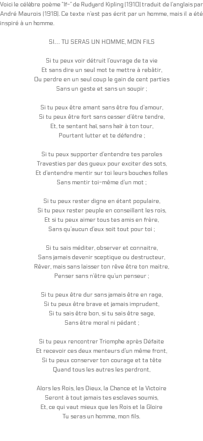 Voici le célèbre poème “If-” de Rudyard Kipling (1910) traduit de l’anglais par André Maurois (1918). Ce texte n’est pas écrit par un homme, mais il a été inspiré à un homme. SI… TU SERAS UN HOMME, MON FILS Si tu peux voir détruit l’ouvrage de ta vie Et sans dire un seul mot te mettre à rebâtir, Ou perdre en un seul coup le gain de cent parties Sans un geste et sans un soupir ; Si tu peux être amant sans être fou d’amour, Si tu peux être fort sans cesser d’être tendre, Et, te sentant haï, sans haïr à ton tour, Pourtant lutter et te défendre ; Si tu peux supporter d’entendre tes paroles Travesties par des gueux pour exciter des sots, Et d’entendre mentir sur toi leurs bouches folles Sans mentir toi-même d’un mot ; Si tu peux rester digne en étant populaire, Si tu peux rester peuple en conseillant les rois, Et si tu peux aimer tous tes amis en frère, Sans qu’aucun d’eux soit tout pour toi ; Si tu sais méditer, observer et connaitre, Sans jamais devenir sceptique ou destructeur, Rêver, mais sans laisser ton rêve être ton maitre, Penser sans n’être qu’un penseur ; Si tu peux être dur sans jamais être en rage, Si tu peux être brave et jamais imprudent, Si tu sais être bon, si tu sais être sage, Sans être moral ni pédant ; Si tu peux rencontrer Triomphe après Défaite Et recevoir ces deux menteurs d’un même front, Si tu peux conserver ton courage et ta tête Quand tous les autres les perdront, Alors les Rois, les Dieux, la Chance et la Victoire Seront à tout jamais tes esclaves soumis, Et, ce qui vaut mieux que les Rois et la Gloire Tu seras un homme, mon fils. 