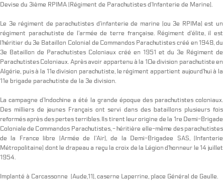 Devise du 3ième RPIMA (Régiment de Parachutistes d'Infanterie de Marine). Le 3e régiment de parachutistes d'infanterie de marine (ou 3e RPIMa) est un régiment parachutiste de l'armée de terre française. Régiment d'élite, il est l'héritier du 3e Bataillon Colonial de Commandos Parachutistes créé en 1948, du 3e Bataillon de Parachutistes Coloniaux créé en 1951 et du 3e Régiment de Parachutistes Coloniaux. Après avoir appartenu à la 10e division parachutiste en Algérie, puis à la 11e division parachutiste, le régiment appartient aujourd'hui à la 11e brigade parachutiste de la 3e division. La campagne d’Indochine a été la grande époque des parachutistes coloniaux. Des milliers de jeunes Français ont servi dans des bataillons plusieurs fois reformés après des pertes terribles. Ils tirent leur origine de la 1re Demi-Brigade Coloniale de Commandos Parachutistes, - héritière elle-même des parachutistes de la France libre (Armée de l'Air), de la Demi-Brigadee SAS, (Infanterie Métropolitaine) dont le drapeau a reçu la croix de la Légion d'honneur le 14 juillet 1954. Implanté à Carcassonne (Aude,11), caserne Laperrine, place Général de Gaulle. 